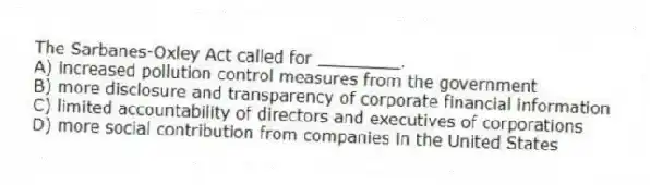 The Sarbanes-Oxley Act called for ________.
A) increased pollution control measures from the government
B) more disclosure and transparency of corporate financial information
C) limited accountability of directors and executives of corporations
D) more social contribution from companies in the United States