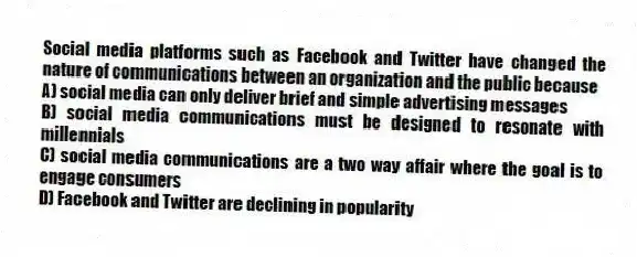 Social media platforms such as Facebook and Twitter have changed the nature of communications between an organization and the public because
A) social media can only deliver brief and simple advertising messages
B) social media communications must be designed to resonate with millennials
C) social media communications are a two way affair where the goal is to engage consumers
D) Facebook and Twitter are declining in popularity