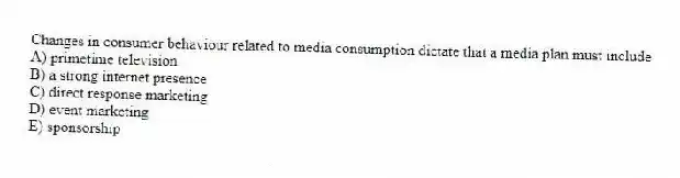 Changes in consumer behaviour related to media consumption dictate that a media plan must include
A) primetime television
B) a strong internet presence
C) direct response marketing
D) event marketing
E) sponsorship