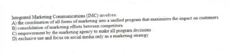 Integrated Marketing Communications (IMC) involves:
A) the coordination of all forms of marketing into a unified program that maximizes the impact on customers
B) consolidation of marketing efforts between competitors
C) empowerment by the marketing agency to make all program decisions
D) exclusive use and focus on social media only as a marketing strategy
