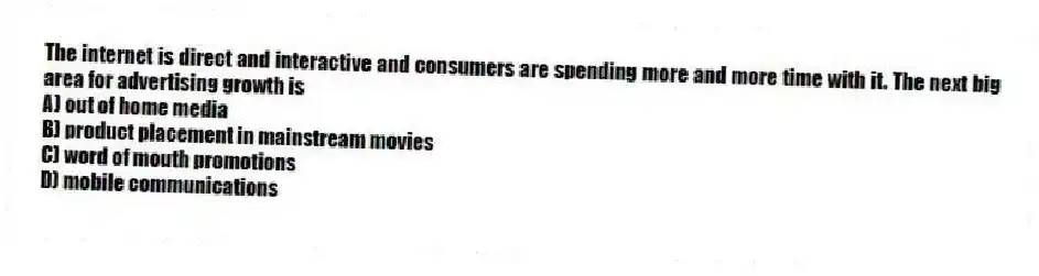 The internet is direct and interactive and consumers are spending more and more time with it. The next big area for advertising growth is
A) out of home media
B) product placement in mainstream movies
C) word of mouth promotions
D) mobile communications