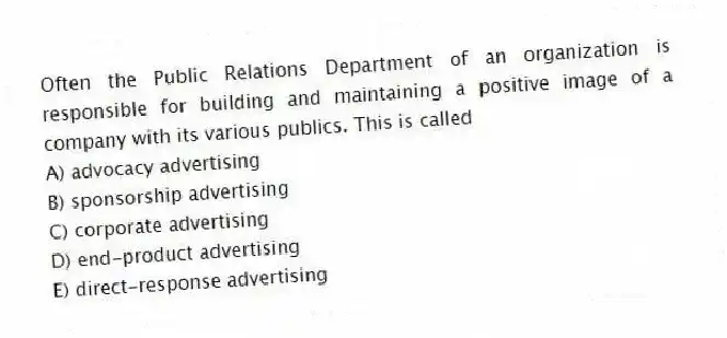Often the Public Relations Department of an organization is responsible for building and maintaining a positive image of a company with its various publics. This is called
A) advocacy advertising
B) sponsorship advertising
C) corporate advertising
D) end-product advertising
E) direct-response advertising