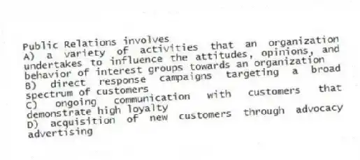 Public Relations involves
A) a variety of activities that an organization undertakes to influence the attitudes, opinions, and behavior of interest groups towards an organization
B) direct response campaigns targeting a broad spectrum of customers
C) ongoing communication with customers that demonstrate high loyalty
D) acquisition of new customers through advocacy advertising