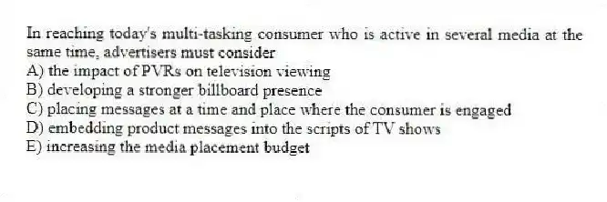 In reaching today's multi-tasking consumer who is active in several media at the same time, advertisers must consider
A) the impact of PVRs on television viewing
B) developing a stronger billboard presence
C) placing messages at a time and place where the consumer is engaged
D) embedding product messages into the scripts of TV shows
E) increasing the media placement budget