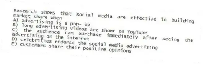 Research shows that social media are effective in building market share when
A) advertising is a pop- up
B) long advertising videos are shown on YouTube
C) the audience can purchase immediately after seeing the advertising on the internet
D) celebrities endorse the social media advertising
E) customers share their positive opinions
