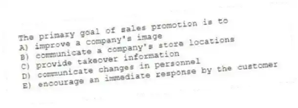 The primary goal of sales promotion is to
A) improve a company's image
B) communicate a company's store locations
C) provide takeover information
D) communicate changes in personnel
E) encourage an immediate response by the customer