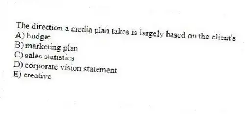 The direction a media plan takes is largely based on the client's
A) budget
B) marketing plan
C) sales statistics
D) corporate vision statement
E) creative