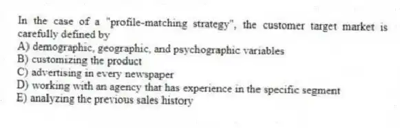 In the case of a "profile-matching strategy", the customer target market is carefully defined by
A) demographic, geographic, and psychographic variables
B) customizing the product
C) advertising in every newspaper
D) working with an agency that has experience in the specific segment
E) analyzing the previous sales history