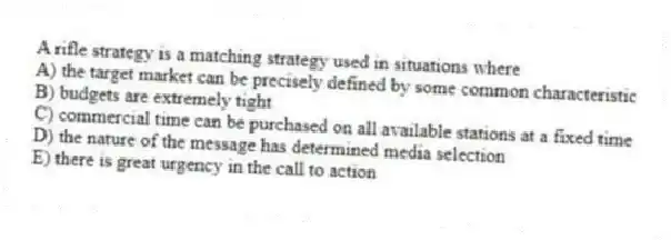 A rifle strategy is a matching strategy used in situations where
A) the target market can be precisely defined by some common characteristic
B) budgets are extremely tight
C) commercial time can be purchased on all available stations at a fixed time
D) the nature of the message has determined media selection
E) there is great urgency in the call to action