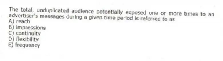 The total, unduplicated audience potentially exposed one or more times to an advertiser's messages during a given time period is referred to as
A) reach
B) impressions
C) continuity
D) flexibility
E) frequency