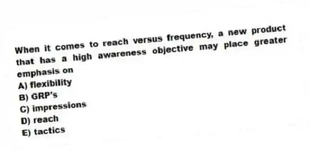 When it comes to reach versus frequency, a new product that has a high awareness objective may place greater emphasis on
A) flexibility
B) GRP's
C) impressions
D) reach
E) tactics
