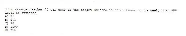 If a message reaches 70 per cent of the target households three times in one week, what GRP level is attained?
A) 21
B) 2.1
C) 70
D) 2100
E) 210