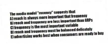 The media model "recency" suggests that
A) reach is always more important that frequency
B) reach and frequency are less important than GRPs
C) frequency is the most important variable
D) reach and frequency must be balanced delicately
E) advertising works best when consumers are ready to buy