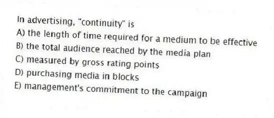 In advertising, "continuity" is
A) the length of time required for a medium to be effective
B) the total audience reached by the media plan
C) measured by gross rating points
D) purchasing media in blocks
E) management's commitment to the campaign