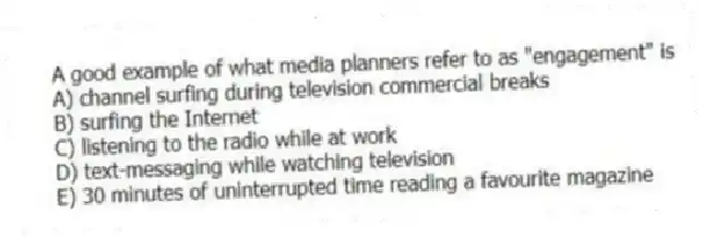A good example of what media planners refer to as "engagement" is
A) channel surfing during television commercial breaks
B) surfing the Internet
C) listening to the radio while at work
D) text-messaging while watching television
E) 30 minutes of uninterrupted time reading a favourite magazine