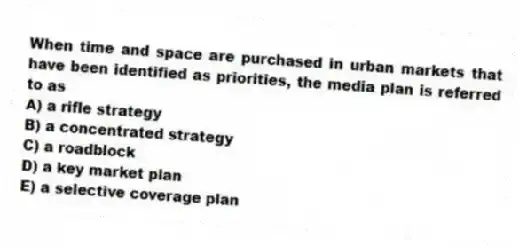 When time and space are purchased in urban markets that have been identified as priorities, the media plan is referred to as
A) a rifle strategy
B) a concentrated strategy
C) a roadblock
D) a key market plan
E) a selective coverage plan