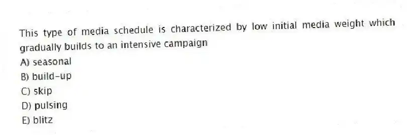 This type of media schedule is characterized by low initial media weight which gradually builds to an intensive campaign
A) seasonal
B) build-up
C) skip
D) pulsing
E) blitz
