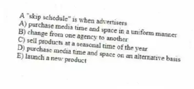 A "skip schedule" is when advertisers
A) purchase media time and space in a uniform manner
B) change from one agency to another
C) sell products at a seasonal time of the year
D) purchase media time and space on an alternative basis
E) launch a new product
