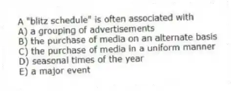 A "blitz schedule" is often associated with
A) a grouping of advertisements
B) the purchase of media on an alternate basis
C) the purchase of media in a uniform manner
D) seasonal times of the year
E) a major event