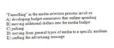 "Funnelling" in the media selection process involves
A) developing budget summaries that outline spending
B) moving additional dollars into the media budget
C) pulsing
D) moving from general types of media to a specific medium
E) crafting the advertising message