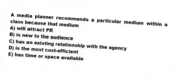 A media planner recommends a particular medium within a class because that medium
A) will attract PR
B) is new to the audience
C) has an existing relationship with the agency
D) is the most cost-efficient
E) has time or space available