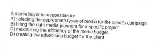 A media buyer is responsible for
A) selecting the appropriate types of media for the client's campaign
B) hiring the right media planners for a specific project
C) maximizing the efficiency of the media budget
D) creating the advertising budget for the client