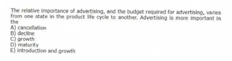 The relative importance of advertising, and the budget required for advertising, varies from one state in the product life cycle to another. Advertising is more important in the
A) cancellation
B) decline
C) growth
D) maturity
E) introduction and growth