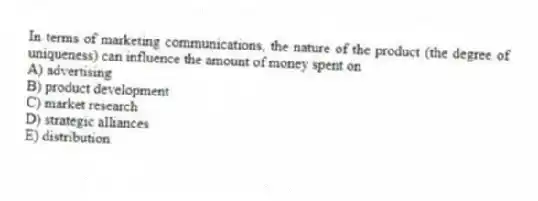 In terms of marketing communications, the nature of the product (the degree of uniqueness) can influence the amount of money spent on
A) advertising
B) product development
C) market research
D) strategic alliances
E) distribution
