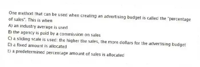 One method that can be used when creating an advertising budget is called the "percentage of sales". This is when
A) an industry average is used
B) the agency is paid by a commission on sales
C) a sliding scale is used: the higher the sales, the more dollars for the advertising budget
D) a fixed amount is allocated
E) a predetermined percentage amount of sales is allocated