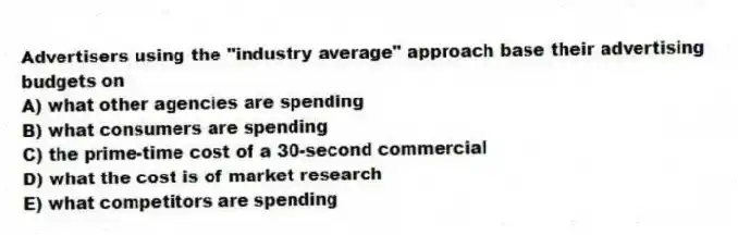 Advertisers using the "industry average" approach base their advertising budgets on
A) what other agencies are spending
B) what consumers are spending
C) the prime-time cost of a 30-second commercial
D) what the cost is of market research
E) what competitors are spending