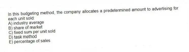 In this budgeting method, the company allocates a predetermined amount to advertising for each unit sold:
A) industry average
B) share of market
C) fixed sum per unit sold
D) task method
E) percentage of sales