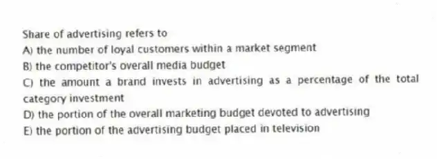 Share of advertising refers to
A) the number of loyal customers within a market segment
B) the competitor's overall media budget
C) the amount a brand invests in advertising as a percentage of the total category investment
D) the portion of the overall marketing budget devoted to advertising
E) the portion of the advertising budget placed in television