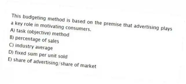 This budgeting method is based on the premise that advertising plays a key role in motivating consumers.
A) task (objective) method
B) percentage of sales
C) industry average
D) fixed sum per unit sold
E) share of advertising/share of market
