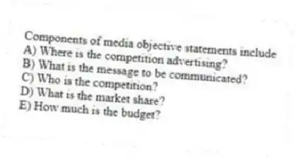 Components of media objective statements include
A) Where is the competition advertising?
B) What is the message to be communicated?
C) Who is the competition?
D) What is the market share?
E) How much is the budget?
