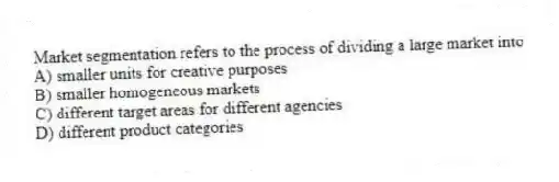 Market segmentation refers to the process of dividing a large market into
A) smaller units for creative purposes
B) smaller homogeneous markets
C) different target areas for different agencies
D) different product categories