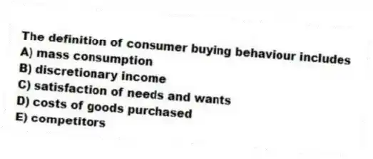The definition of consumer buying behaviour includes
A) mass consumption
B) discretionary income
C) satisfaction of needs and wants
D) costs of goods purchased
E) competitors