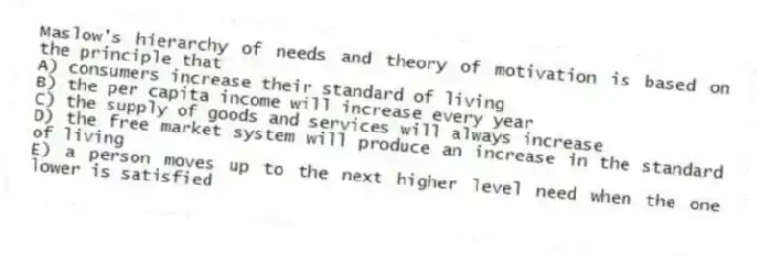 Maslow's hierarchy of needs and theory of motivation is based on the principle that
A) consumers increase their standard of living
B) the per capita income will increase every year
C) the supply of goods and services will always increase
D) the free market system will produce an increase in the standard of living
E) a person moves up to the next higher level need when the one lower is satisfied