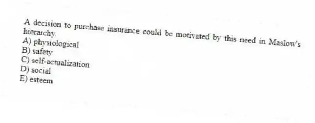 A decision to purchase insurance could be motivated by this need in Maslow's hierarchy.
A) physiological
B) safety
C) self-actualization
D) social
E) esteem