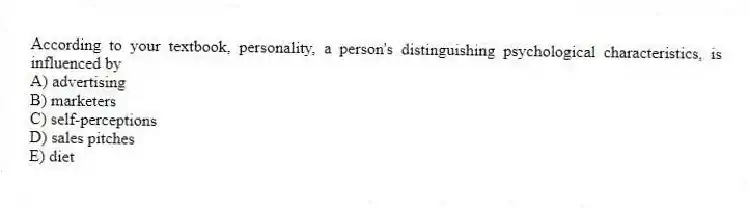 According to your textbook, personality, a person's distinguishing psychological characteristics, is influenced by
A) advertising
B) marketers
C) self-perceptions
D) sales pitches
E) diet