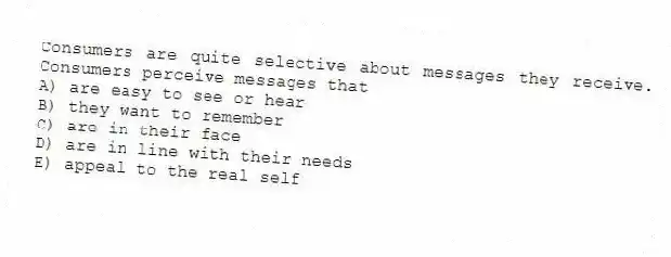 Consumers are quite selective about messages they receive. Consumers perceive messages that
A) are easy to see or hear
B) they want to remember
C) are in their face
D) are in line with their needs
E) appeal to the real self