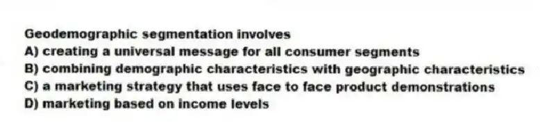 Geodemographic segmentation involves
A) creating a universal message for all consumer segments
B) combining demographic characteristics with geographic characteristics
C) a marketing strategy that uses face to face product demonstrations
D) marketing based on income levels