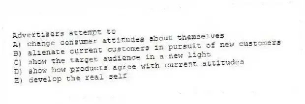 Advertisers attempt to
A) change consumer attitudes about themselves
B) alienate current customers in pursuit of new customers
C) show the target audience in a new light
D) show how products agree with current attitudes
E) develop the real self