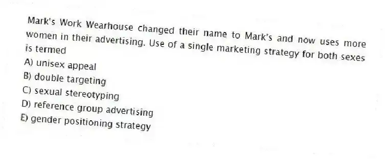 Mark's Work Wearhouse changed their name to Mark's and now uses more women in their advertising. Use of a single marketing strategy for both sexes is termed
A) unisex appeal
B) double targeting
C) sexual stereotyping
D) reference group advertising
E) gender positioning strategy