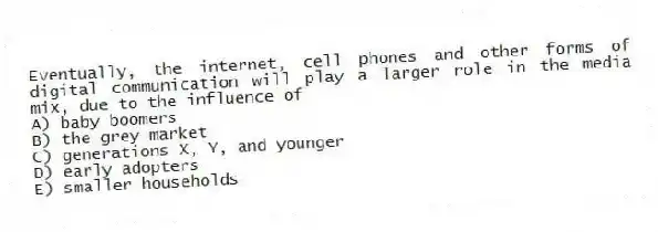 Eventually, the internet, cell phones and other forms of digital communication will play a larger role in the media mix, due to the influence of
A) baby boomers
B) the grey market
C) generations X, Y, and younger
D) early adopters
E) smaller households