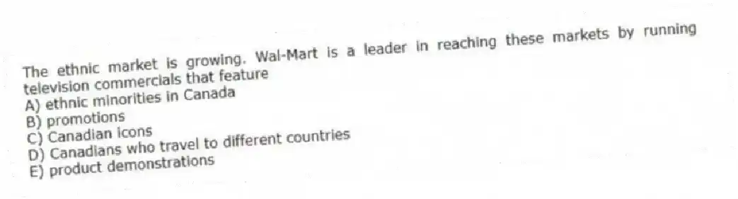 The ethnic market is growing. Wal-Mart is a leader in reaching these markets by running television commercials that feature
A) ethnic minorities in Canada
B) promotions
C) Canadian icons
D) Canadians who travel to different countries
E) product demonstrations