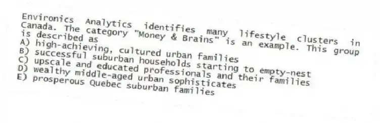 Environics Analytics identifies many lifestyle clusters in Canada. The category "Money & Brains" is an example. This group is described as
A) high-achieving, cultured urban families
B) successful suburban households starting to empty-nest
C) upscale and educated professionals and their families
D) wealthy middle-aged urban sophisticates
E) prosperous Quebec suburban families