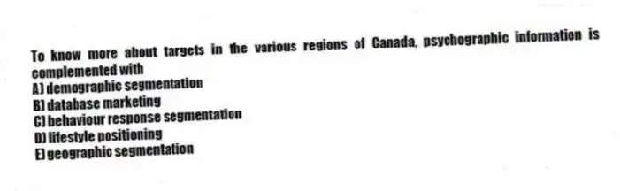 To know more about targets in the various regions of Canada, psychographic information is complemented with
A) demographic segmentation
B) database marketing
C) behaviour response segmentation
D) lifestyle positioning
E) geographic segmentation