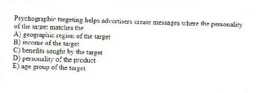 Psychographic targeting helps advertisers create messages where the personality of the target matches the
A) geographic region of the target
B) income of the target
C) benefits sought by the target
D) personality of the product
E) age group of the target