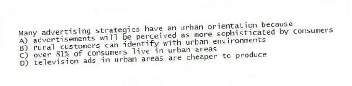 Many advertising strategies have an urban orientation because
A) advertisements will be perceived as more sophisticated by consumers
B) rural customers can identify with urban environments
C) over 81% of consumers live in urban areas
D) television ads in urban areas are cheaper to produce