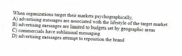 When organizations target their markets psychographically,
A) advertising messages are associated with the lifestyle of the target market
B) advertising messages are limited to budgets set by geographic areas
C) commercials have subliminal messaging
D) advertising messages attempt to reposition the brand